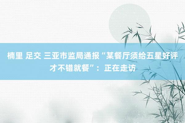 楠里 足交 三亚市监局通报“某餐厅须给五星好评才不错就餐”：正在走访