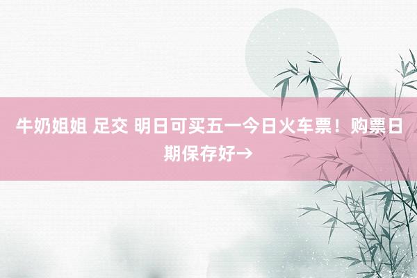牛奶姐姐 足交 明日可买五一今日火车票！购票日期保存好→