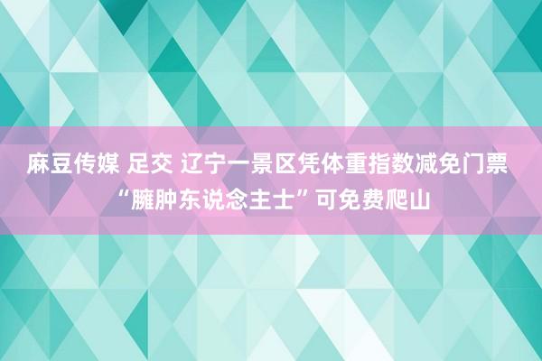 麻豆传媒 足交 辽宁一景区凭体重指数减免门票 “臃肿东说念主士”可免费爬山