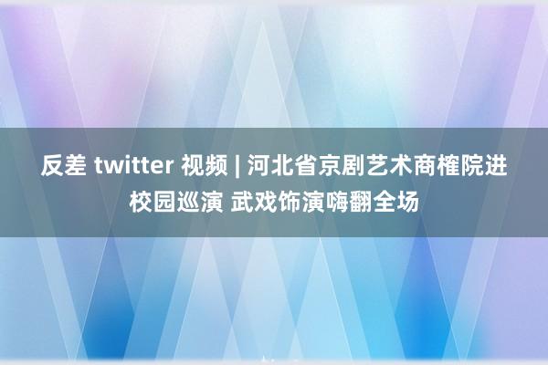 反差 twitter 视频 | 河北省京剧艺术商榷院进校园巡演 武戏饰演嗨翻全场