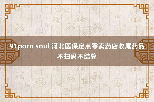 91porn soul 河北医保定点零卖药店收尾药品不扫码不结算