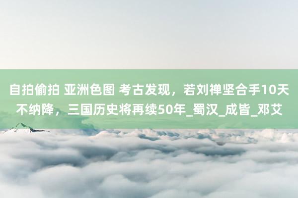 自拍偷拍 亚洲色图 考古发现，若刘禅坚合手10天不纳降，三国历史将再续50年_蜀汉_成皆_邓艾