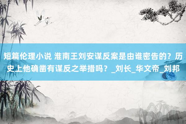 短篇伦理小说 淮南王刘安谋反案是由谁密告的？历史上他确凿有谋反之举措吗？_刘长_华文帝_刘邦