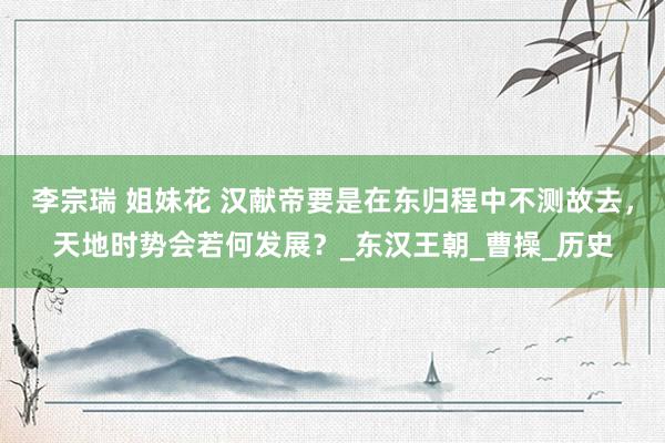 李宗瑞 姐妹花 汉献帝要是在东归程中不测故去，天地时势会若何发展？_东汉王朝_曹操_历史