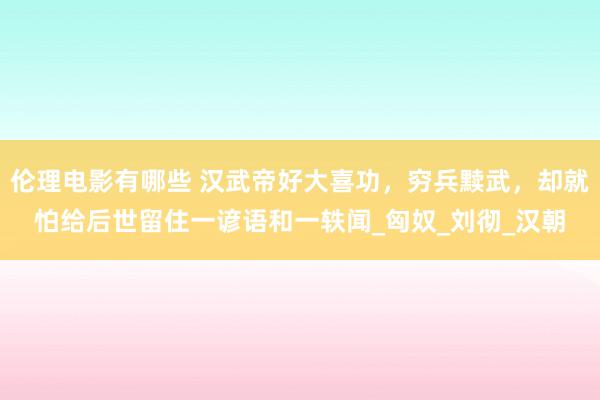 伦理电影有哪些 汉武帝好大喜功，穷兵黩武，却就怕给后世留住一谚语和一轶闻_匈奴_刘彻_汉朝