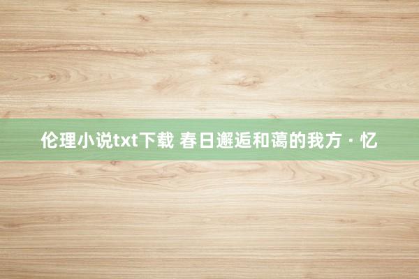 伦理小说txt下载 春日邂逅和蔼的我方 · 忆