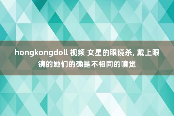 hongkongdoll 视频 女星的眼镜杀， 戴上眼镜的她们的确是不相同的嗅觉