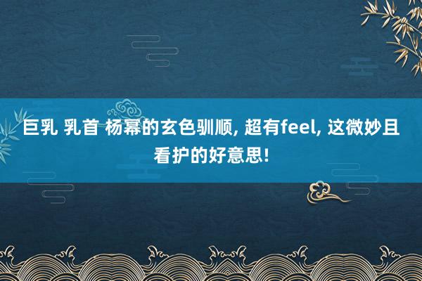 巨乳 乳首 杨幂的玄色驯顺， 超有feel， 这微妙且看护的好意思!