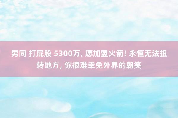 男同 打屁股 5300万， 愿加盟火箭! 永恒无法扭转地方， 你很难幸免外界的朝笑