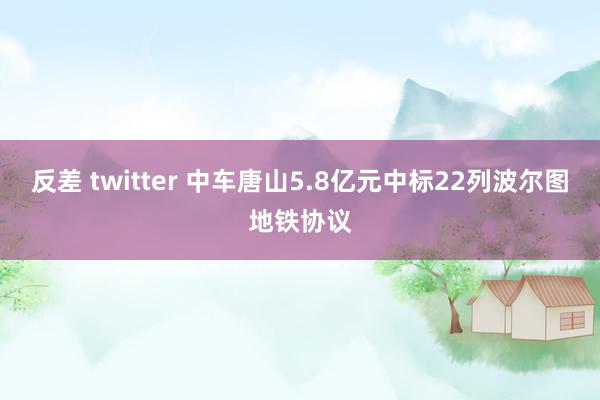 反差 twitter 中车唐山5.8亿元中标22列波尔图地铁协议