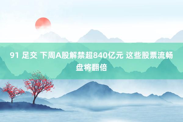 91 足交 下周A股解禁超840亿元 这些股票流畅盘将翻倍