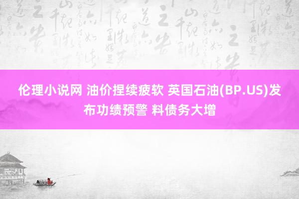 伦理小说网 油价捏续疲软 英国石油(BP.US)发布功绩预警 料债务大增