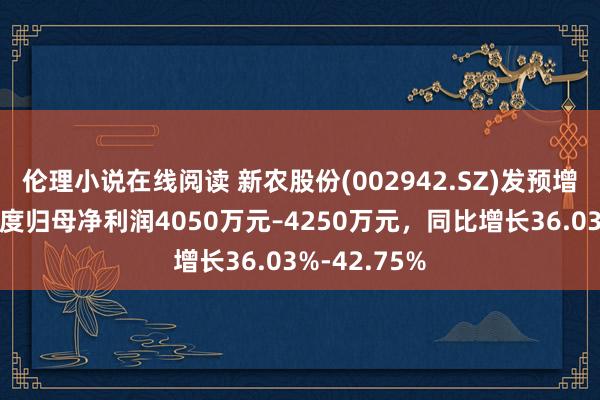 伦理小说在线阅读 新农股份(002942.SZ)发预增，展望一季度归母净利润4050万元–4250万元，同比增长36.03%-42.75%