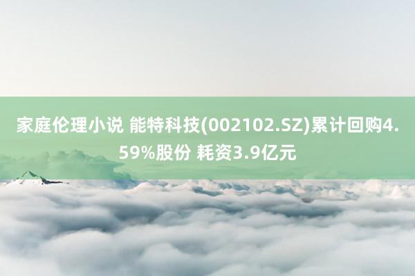 家庭伦理小说 能特科技(002102.SZ)累计回购4.59%股份 耗资3.9亿元