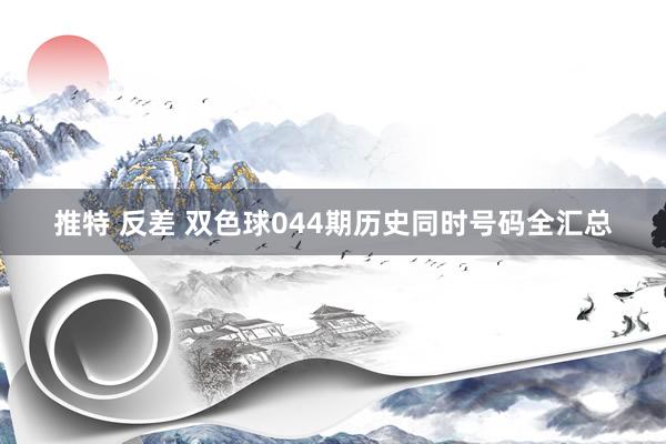 推特 反差 双色球044期历史同时号码全汇总