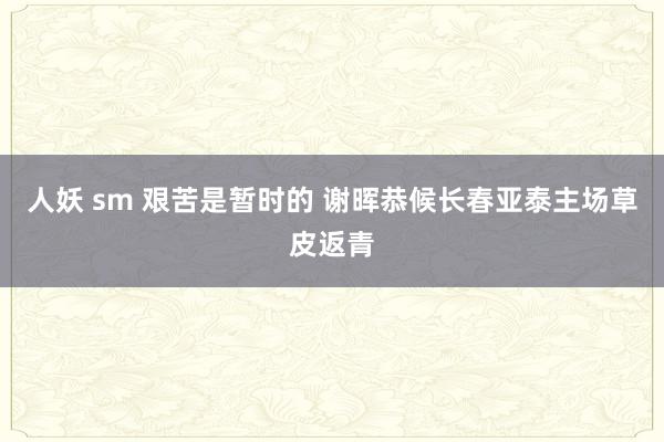 人妖 sm 艰苦是暂时的 谢晖恭候长春亚泰主场草皮返青