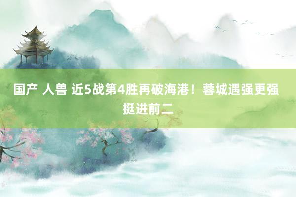 国产 人兽 近5战第4胜再破海港！蓉城遇强更强 挺进前二