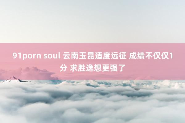 91porn soul 云南玉昆适度远征 成绩不仅仅1分 求胜逸想更强了