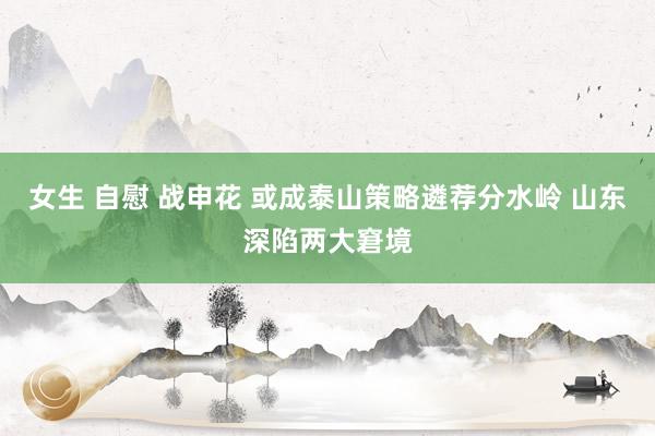 女生 自慰 战申花 或成泰山策略遴荐分水岭 山东深陷两大窘境