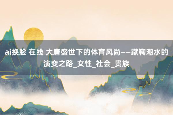 ai换脸 在线 大唐盛世下的体育风尚——蹴鞠潮水的演变之路_女性_社会_贵族