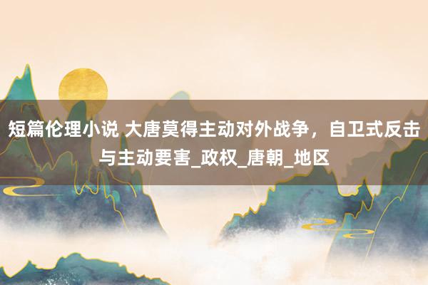 短篇伦理小说 大唐莫得主动对外战争，自卫式反击与主动要害_政权_唐朝_地区