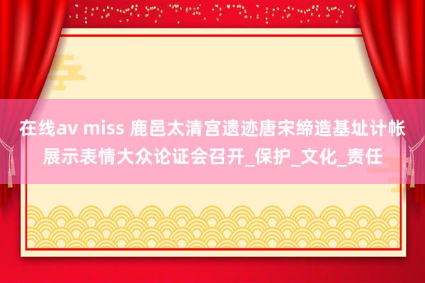 在线av miss 鹿邑太清宫遗迹唐宋缔造基址计帐展示表情大众论证会召开_保护_文化_责任