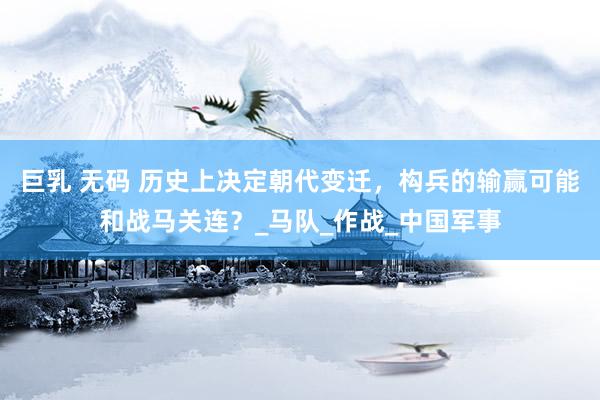 巨乳 无码 历史上决定朝代变迁，构兵的输赢可能和战马关连？_马队_作战_中国军事