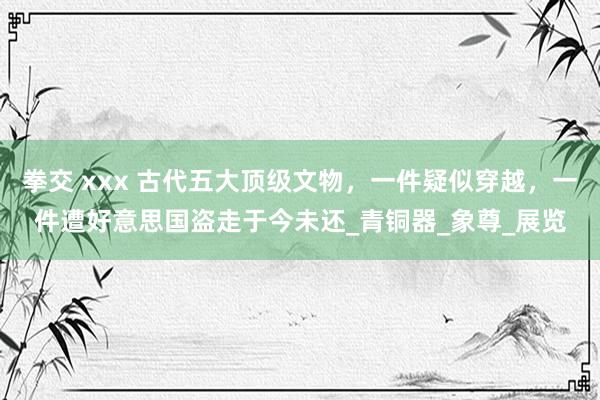 拳交 xxx 古代五大顶级文物，一件疑似穿越，一件遭好意思国盗走于今未还_青铜器_象尊_展览