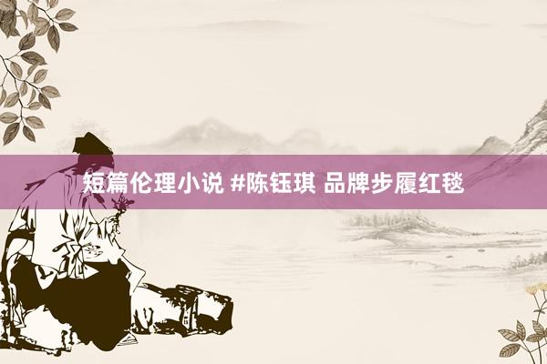 短篇伦理小说 #陈钰琪 品牌步履红毯