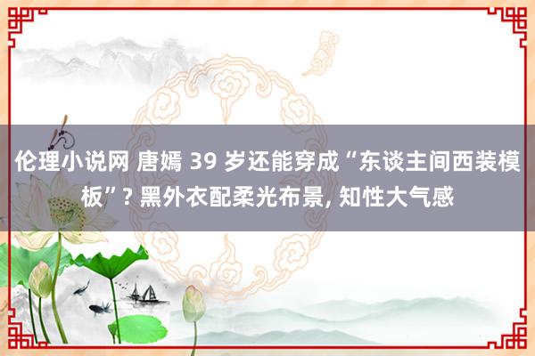 伦理小说网 唐嫣 39 岁还能穿成“东谈主间西装模板”? 黑外衣配柔光布景， 知性大气感