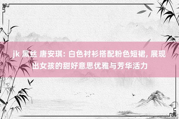 jk 黑丝 唐安琪: 白色衬衫搭配粉色短裙， 展现出女孩的甜好意思优雅与芳华活力