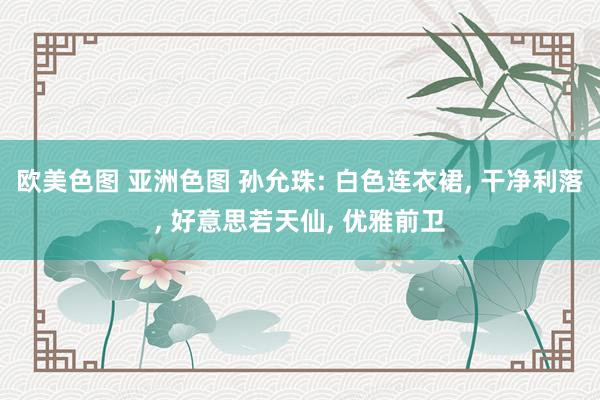 欧美色图 亚洲色图 孙允珠: 白色连衣裙， 干净利落， 好意思若天仙， 优雅前卫