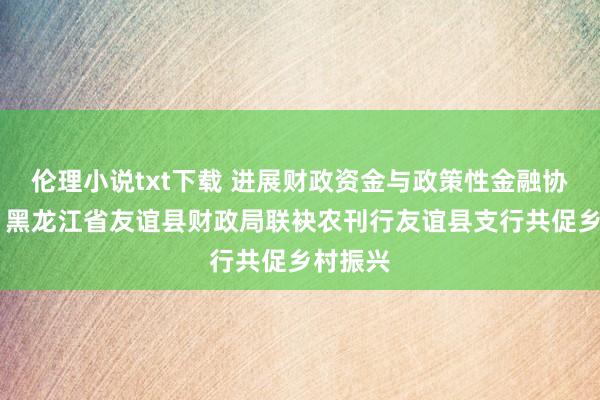 伦理小说txt下载 进展财政资金与政策性金融协同效应 黑龙江省友谊县财政局联袂农刊行友谊县支行共促乡村振兴