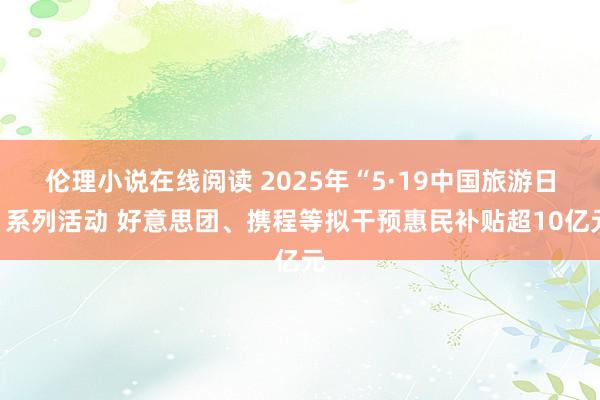 伦理小说在线阅读 2025年“5·19中国旅游日”系列活动 好意思团、携程等拟干预惠民补贴超10亿元