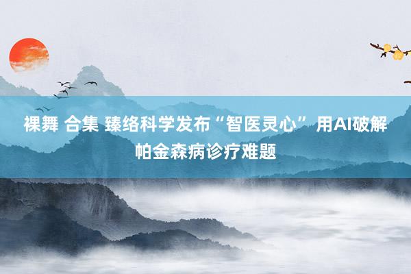 裸舞 合集 臻络科学发布“智医灵心” 用AI破解帕金森病诊疗难题