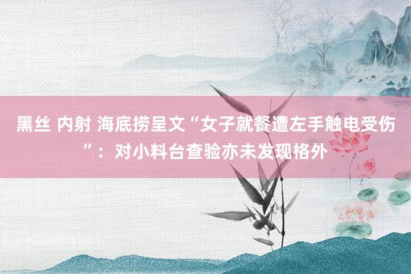 黑丝 内射 海底捞呈文“女子就餐遭左手触电受伤”：对小料台查验亦未发现格外