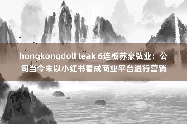 hongkongdoll leak 6连板苏豪弘业：公司当今未以小红书看成商业平台进行营销