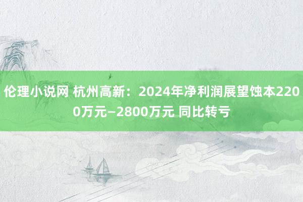 伦理小说网 杭州高新：2024年净利润展望蚀本2200万元—2800万元 同比转亏