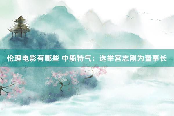 伦理电影有哪些 中船特气：选举宫志刚为董事长