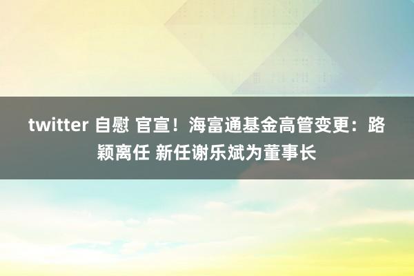 twitter 自慰 官宣！海富通基金高管变更：路颖离任 新任谢乐斌为董事长