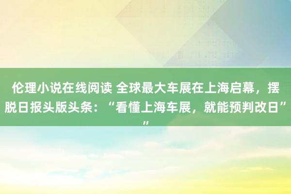 伦理小说在线阅读 全球最大车展在上海启幕，摆脱日报头版头条：“看懂上海车展，就能预判改日”