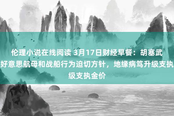 伦理小说在线阅读 3月17日财经早餐：胡塞武装将好意思航母和战船行为迫切方针，地缘病笃升级支执金价
