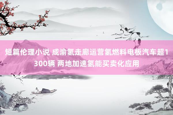 短篇伦理小说 成渝氢走廊运营氢燃料电板汽车超1300辆 两地加速氢能买卖化应用