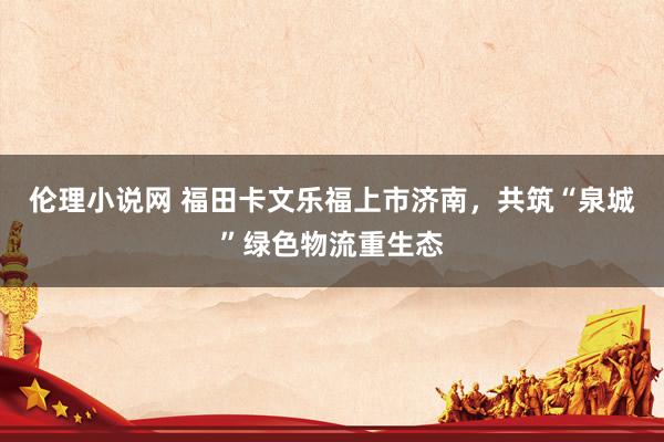伦理小说网 福田卡文乐福上市济南，共筑“泉城”绿色物流重生态