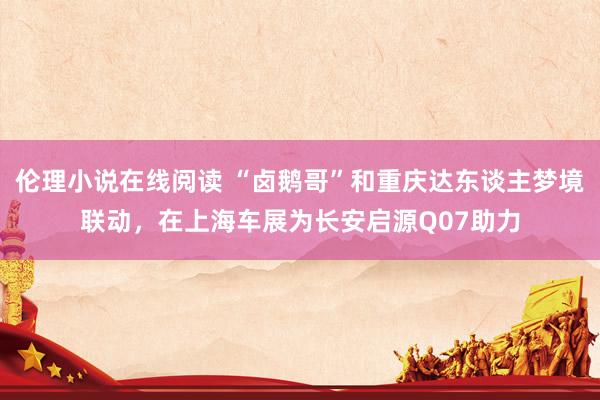 伦理小说在线阅读 “卤鹅哥”和重庆达东谈主梦境联动，在上海车展为长安启源Q07助力