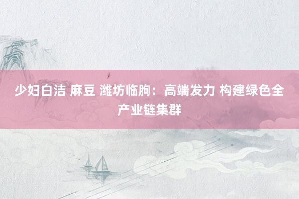 少妇白洁 麻豆 潍坊临朐：高端发力 构建绿色全产业链集群
