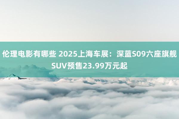 伦理电影有哪些 2025上海车展：深蓝S09六座旗舰SUV预售23.99万元起