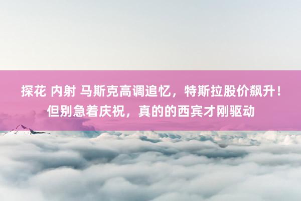 探花 内射 马斯克高调追忆，特斯拉股价飙升！但别急着庆祝，真的的西宾才刚驱动