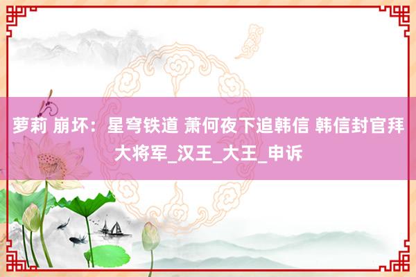 萝莉 崩坏：星穹铁道 萧何夜下追韩信 韩信封官拜大将军_汉王_大王_申诉
