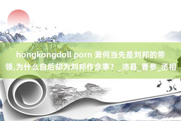 hongkongdoll porn 萧何当先是刘邦的带领，为什么自后却为刘邦作念事？_沛县_曹参_丞相